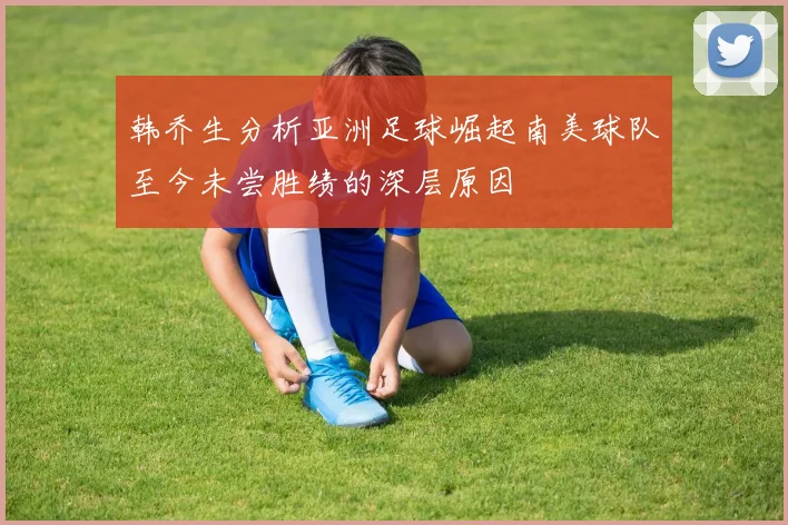 韩乔生分析亚洲足球崛起南美球队至今未尝胜绩的深层原因