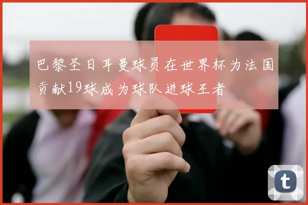 巴黎圣日耳曼球员在世界杯为法国贡献19球成为球队进球王者
