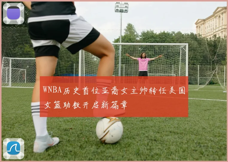 WNBA历史首位亚裔女主帅转任美国女篮助教开启新篇章