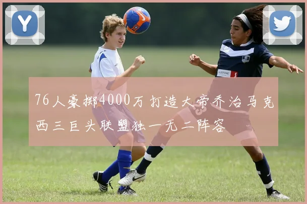 76人豪掷4000万打造大帝乔治马克西三巨头联盟独一无二阵容
