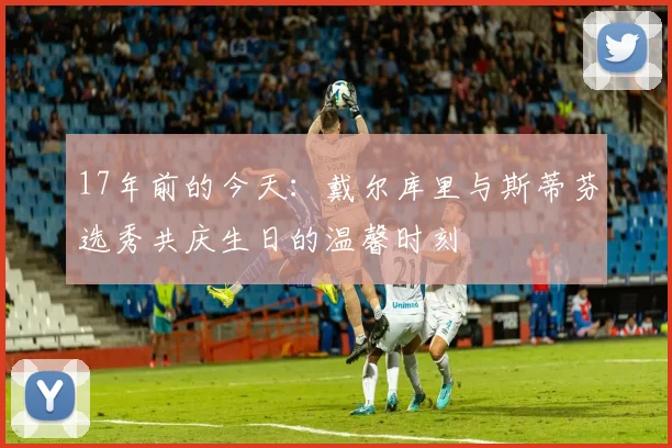 17年前的今天：戴尔库里与斯蒂芬选秀共庆生日的温馨时刻