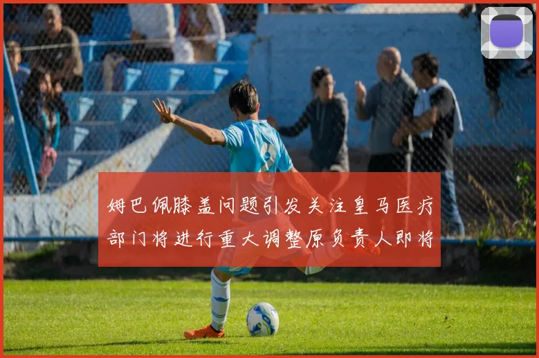 姆巴佩膝盖问题引发关注皇马医疗部门将进行重大调整原负责人即将离任