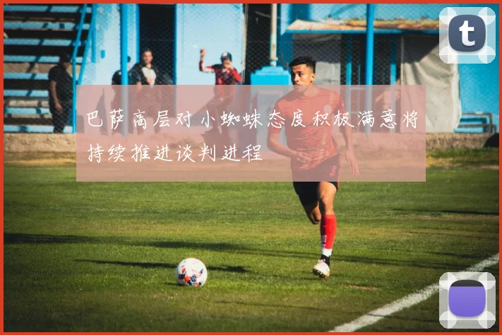 巴萨高层对小蜘蛛态度积极满意将持续推进谈判进程