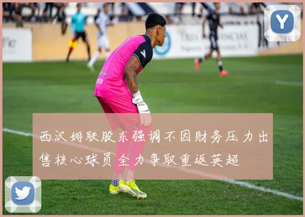 西汉姆联股东强调不因财务压力出售核心球员全力争取重返英超