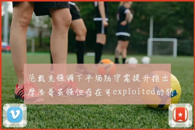 范戴克强调下半场防守需提升指出摩洛哥虽强但存在可exploited的弱点