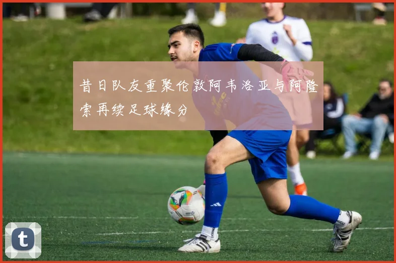 昔日队友重聚伦敦阿韦洛亚与阿隆索再续足球缘分