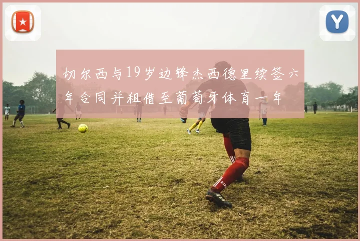 切尔西与19岁边锋杰西德里续签六年合同并租借至葡萄牙体育一年