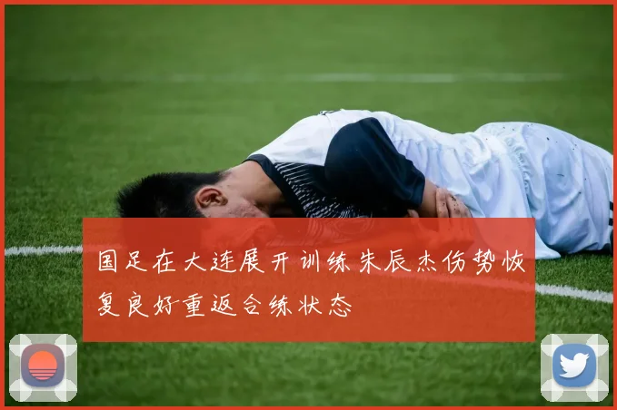 国足在大连展开训练朱辰杰伤势恢复良好重返合练状态