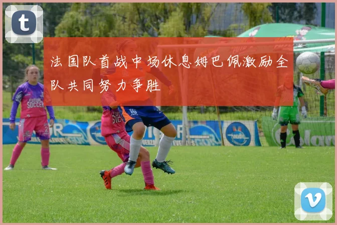 法国队首战中场休息姆巴佩激励全队共同努力争胜