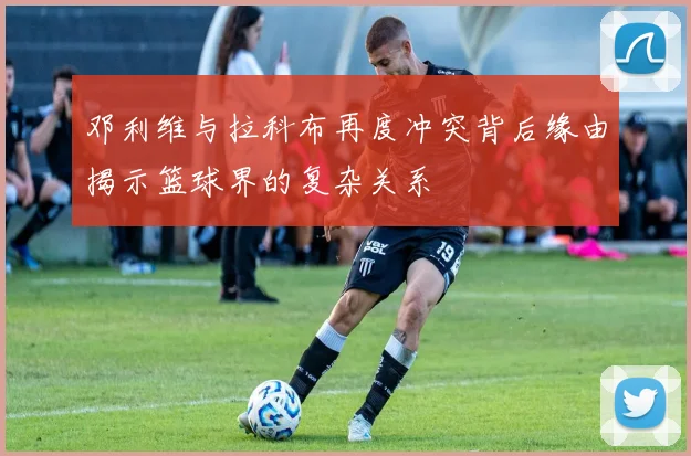 邓利维与拉科布再度冲突背后缘由揭示篮球界的复杂关系