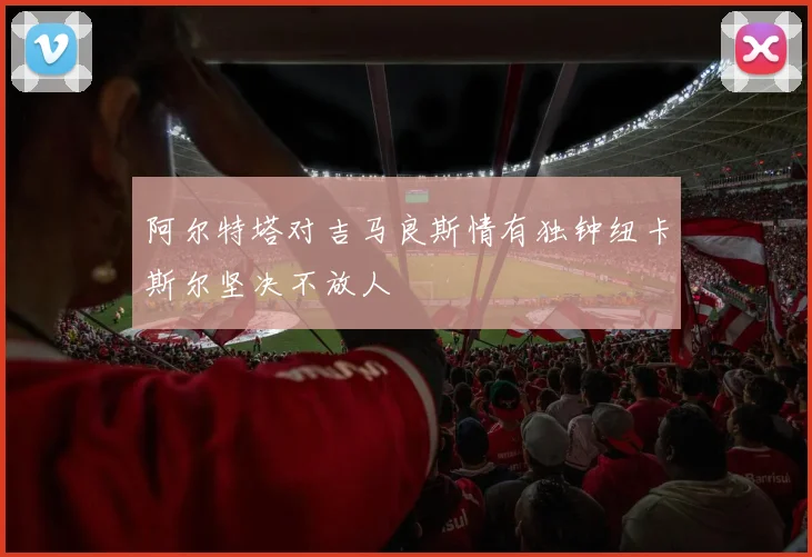 阿尔特塔对吉马良斯情有独钟纽卡斯尔坚决不放人