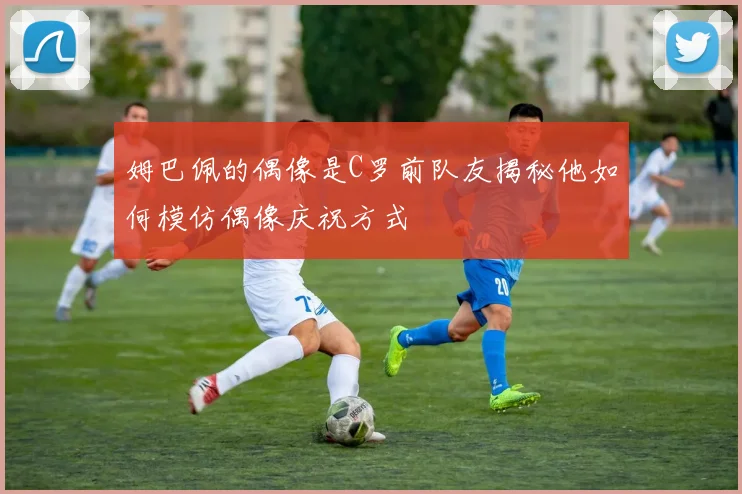 姆巴佩的偶像是C罗前队友揭秘他如何模仿偶像庆祝方式