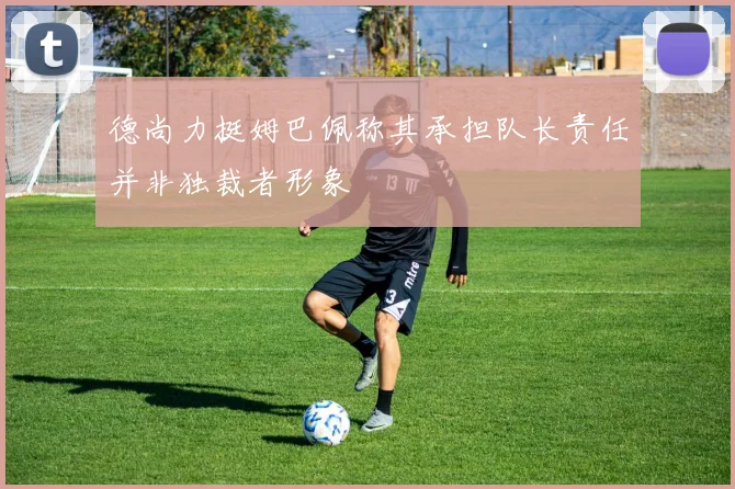 德尚力挺姆巴佩称其承担队长责任并非独裁者形象